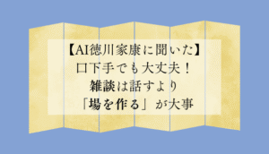 【AI徳川家康に聞いた】口下手でも大丈夫！雑談は話すより「場を作る」が大事